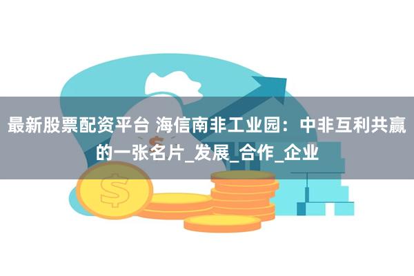 最新股票配资平台 海信南非工业园：中非互利共赢的一张名片_发展_合作_企业