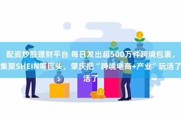 配资炒股理财平台 每日发出超500万件跨境包裹，集聚SHEIN等巨头，肇庆把“跨境电商+产业”玩活了