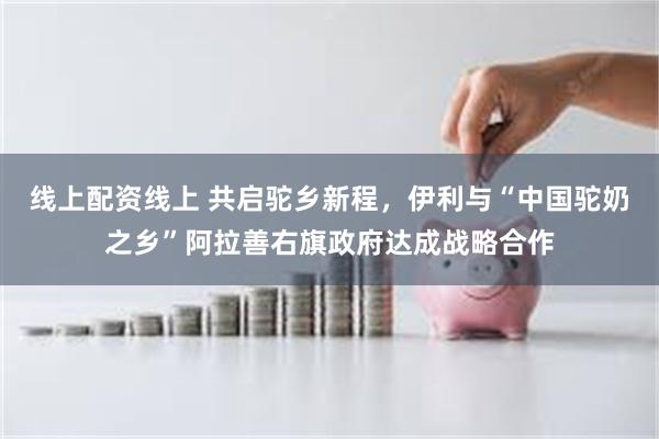 线上配资线上 共启驼乡新程，伊利与“中国驼奶之乡”阿拉善右旗政府达成战略合作