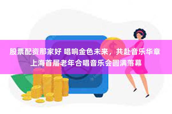 股票配资那家好 唱响金色未来，共赴音乐华章 上海首届老年合唱音乐会圆满落幕