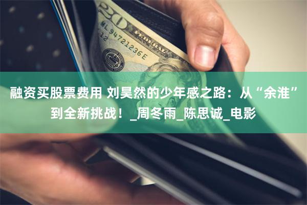 融资买股票费用 刘昊然的少年感之路：从“余淮”到全新挑战！_周冬雨_陈思诚_电影