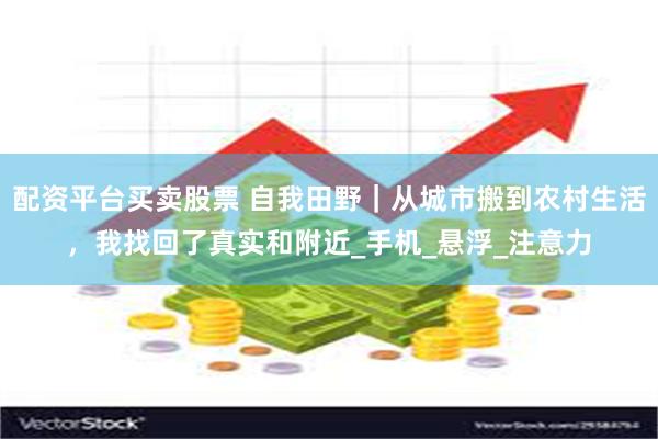 配资平台买卖股票 自我田野｜从城市搬到农村生活，我找回了真实和附近_手机_悬浮_注意力