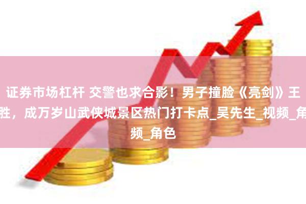 证券市场杠杆 交警也求合影！男子撞脸《亮剑》王有胜，成万岁山武侠城景区热门打卡点_吴先生_视频_角色