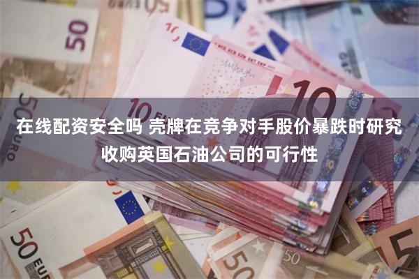 在线配资安全吗 壳牌在竞争对手股价暴跌时研究收购英国石油公司的可行性