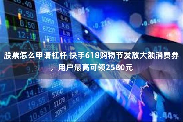 股票怎么申请杠杆 快手618购物节发放大额消费券，用户最高可领2580元