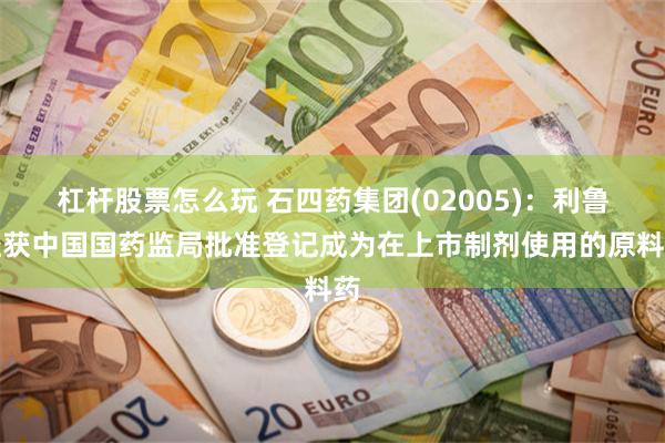 杠杆股票怎么玩 石四药集团(02005)：利鲁唑获中国国药监局批准登记成为在上市制剂使用的原料药
