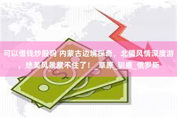 可以借钱炒股吗 内蒙古边境探奇，北疆风情深度游，绝美风景藏不住了！_草原_驯鹿_俄罗斯