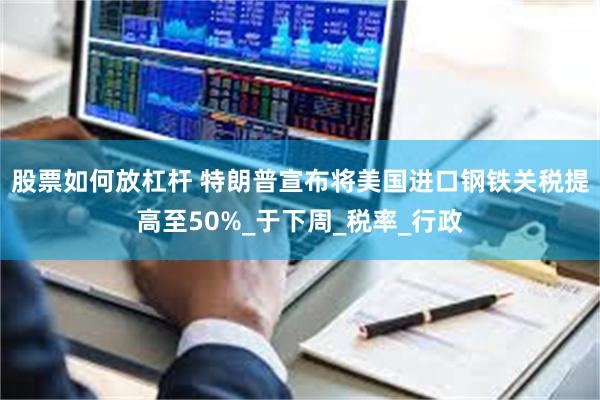 股票如何放杠杆 特朗普宣布将美国进口钢铁关税提高至50%_于下周_税率_行政