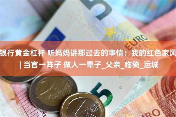 银行黄金杠杆 听妈妈讲那过去的事情：我的红色家风 | 当官一阵子 做人一辈子_父亲_临猗_运城