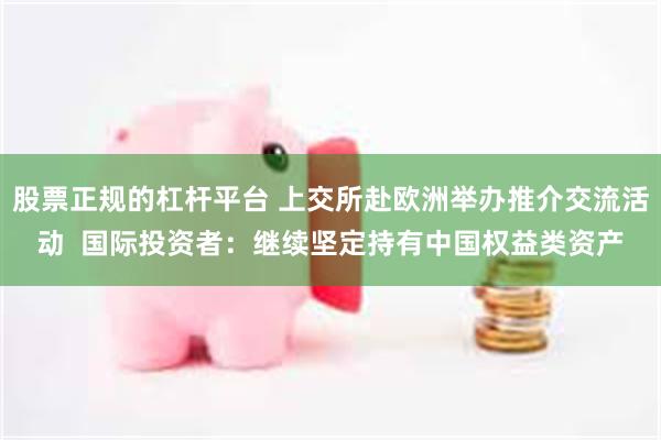 股票正规的杠杆平台 上交所赴欧洲举办推介交流活动  国际投资者：继续坚定持有中国权益类资产