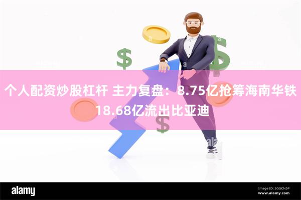 个人配资炒股杠杆 主力复盘：8.75亿抢筹海南华铁 18.68亿流出比亚迪