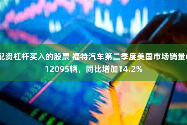 配资杠杆买入的股票 福特汽车第二季度美国市场销量612095辆，同比增加14.2%
