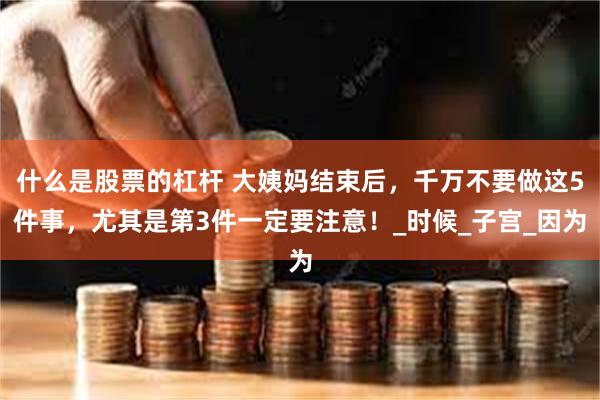 什么是股票的杠杆 大姨妈结束后，千万不要做这5件事，尤其是第3件一定要注意！_时候_子宫_因为