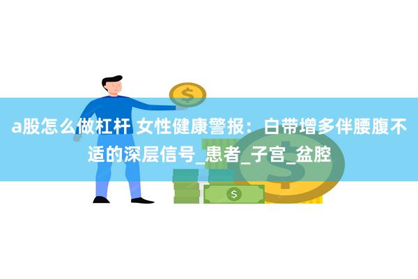 a股怎么做杠杆 女性健康警报：白带增多伴腰腹不适的深层信号_患者_子宫_盆腔