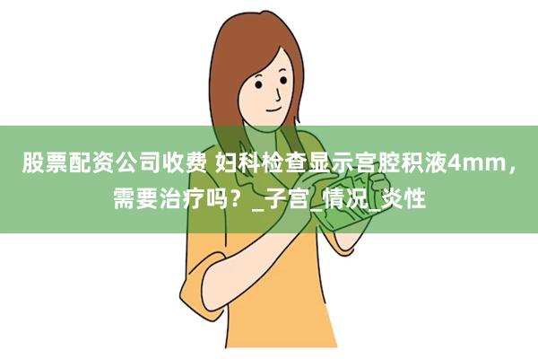 股票配资公司收费 妇科检查显示宫腔积液4mm，需要治疗吗？_子宫_情况_炎性